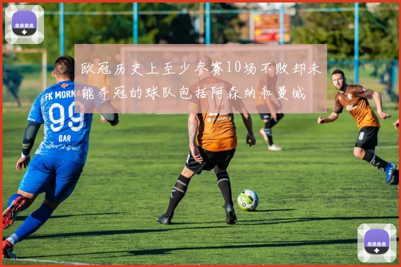 欧冠历史上至少参赛10场不败却未能夺冠的球队包括阿森纳和曼城