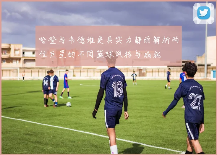 哈登与韦德谁更具实力静雨解析两位巨星的不同篮球风格与成就