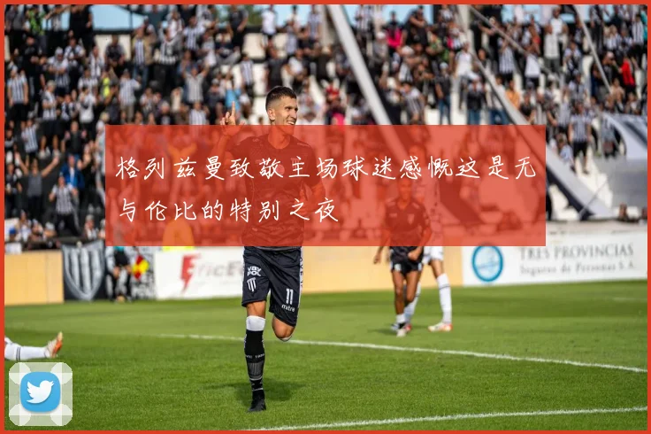 格列兹曼致敬主场球迷感慨这是无与伦比的特别之夜