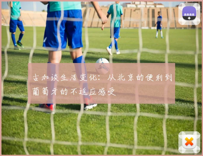 古加谈生活变化：从北京的便利到葡萄牙的不适应感受