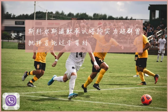斯科尔斯道歉承认塔帅实力超群曾批评言论过于苛刻