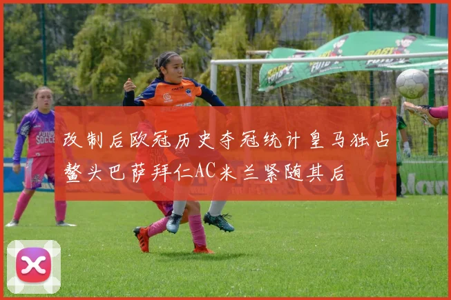 改制后欧冠历史夺冠统计皇马独占鳌头巴萨拜仁AC米兰紧随其后