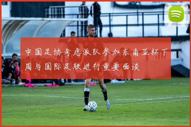 中国足协考虑派队参加东南亚杯下周与国际足联进行重要面谈