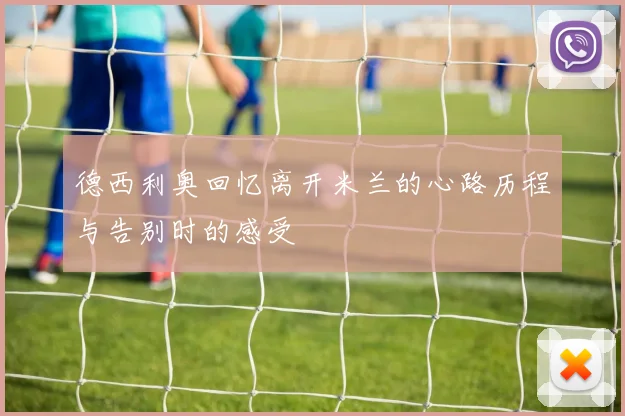 德西利奥回忆离开米兰的心路历程与告别时的感受