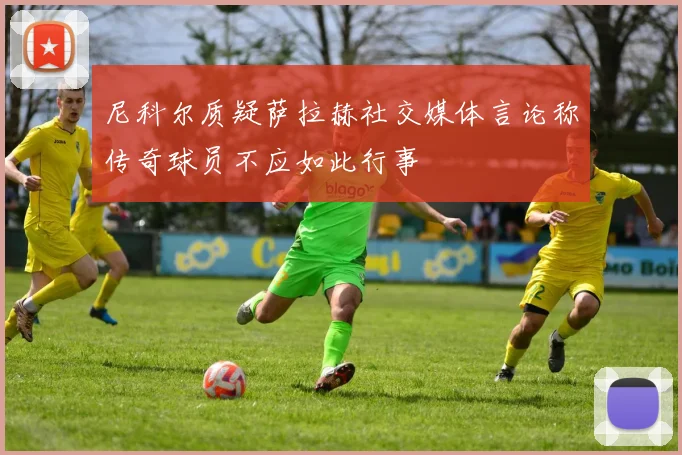 尼科尔质疑萨拉赫社交媒体言论称传奇球员不应如此行事