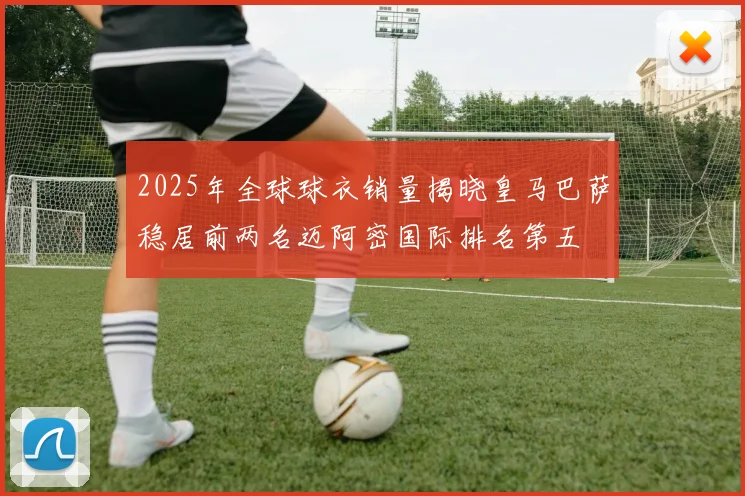 2025年全球球衣销量揭晓皇马巴萨稳居前两名迈阿密国际排名第五