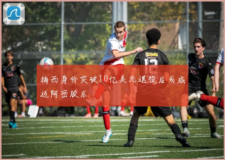 梅西身价突破10亿美元退役后或成迈阿密股东